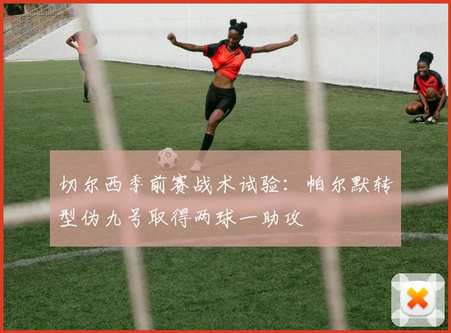 切尔西季前赛战术试验：帕尔默转型伪九号取得两球一助攻