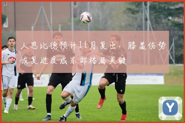 人恩比德预计11月复出，膝盖伤势恢复进度成东部格局关键